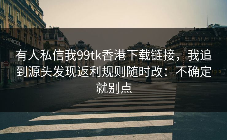 有人私信我99tk香港下载链接，我追到源头发现返利规则随时改：不确定就别点