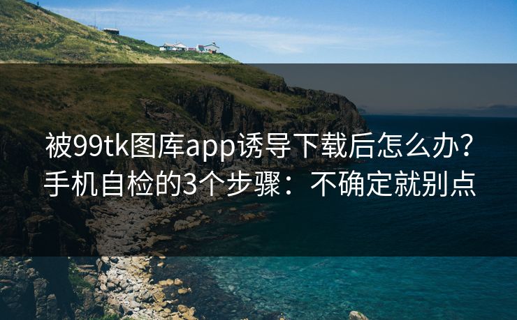 被99tk图库app诱导下载后怎么办?手机自检的3个步骤:不确定就别点 被99tk图库app诱导下载后怎么办?手机自检的3个步骤:不确定就别点
