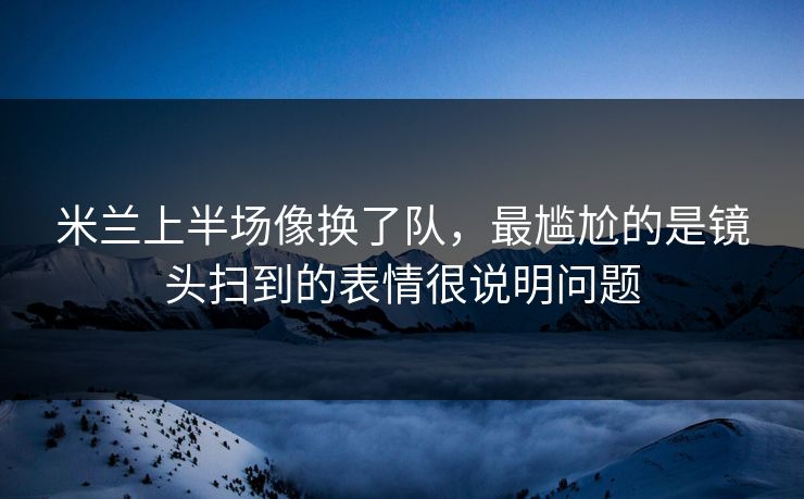 米兰上半场像换了队,最尴尬的是镜头扫到的表情很说明问题 米兰上半场像换了队,最尴尬的是镜头扫到的表情很说明问题