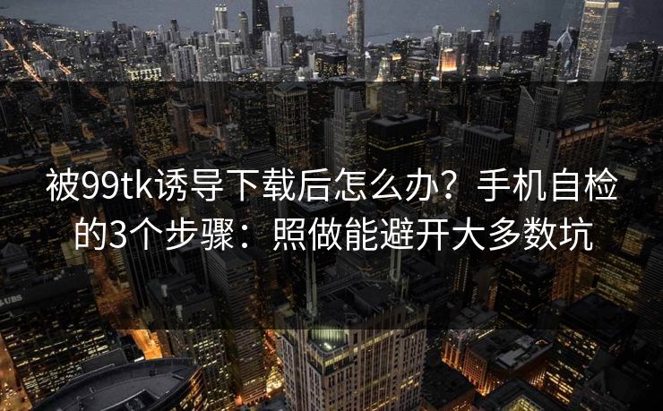 被99tk诱导下载后怎么办?手机自检的3个步骤:照做能避开大多数坑 被99tk诱导下载后怎么办?手机自检的3个步骤:照做能避开大多数坑